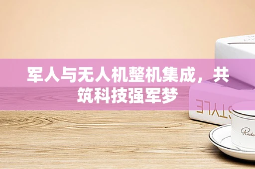 军人与无人机整机集成，共筑科技强军梦