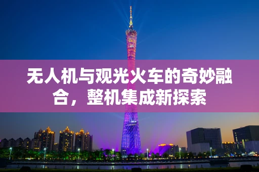 无人机与观光火车的奇妙融合，整机集成新探索