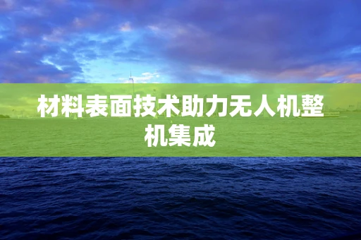 材料表面技术助力无人机整机集成