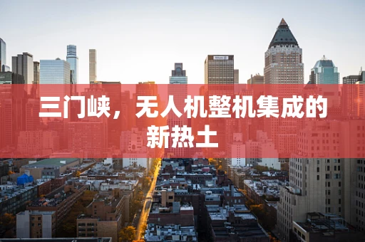 三门峡，无人机整机集成的新热土