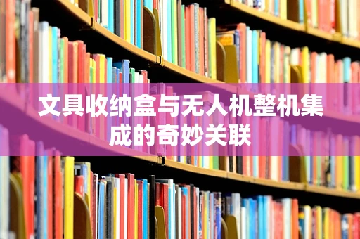 文具收纳盒与无人机整机集成的奇妙关联