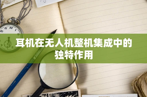 耳机在无人机整机集成中的独特作用
