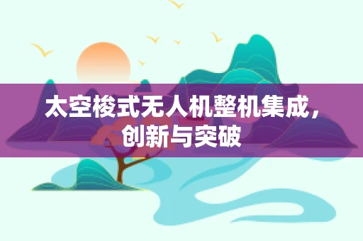 太空梭式无人机整机集成，创新与突破