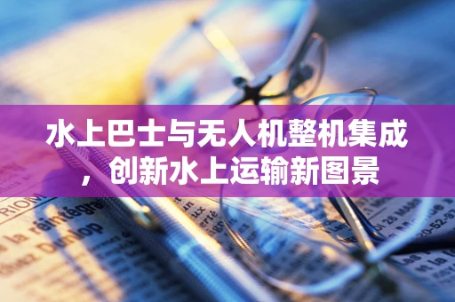 水上巴士与无人机整机集成，创新水上运输新图景
