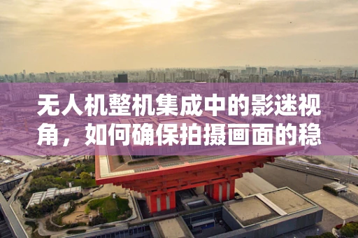 无人机整机集成中的影迷视角，如何确保拍摄画面的稳定与清晰？