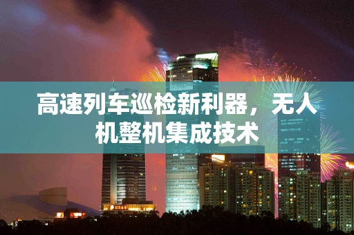 高速列车巡检新利器，无人机整机集成技术