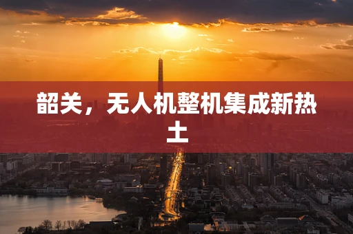 韶关，无人机整机集成新热土