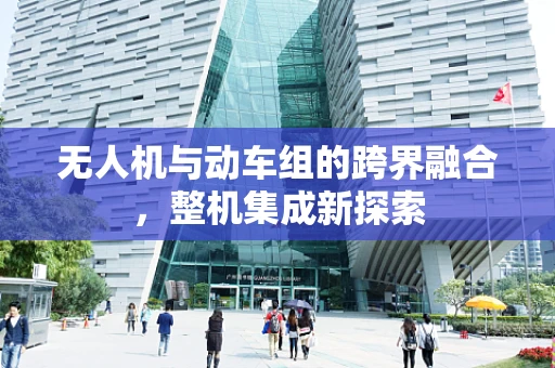 无人机与动车组的跨界融合，整机集成新探索