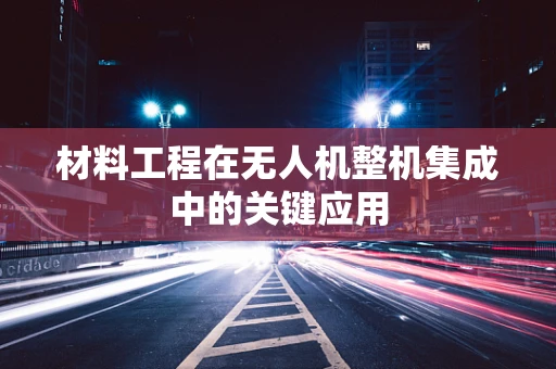 材料工程在无人机整机集成中的关键应用