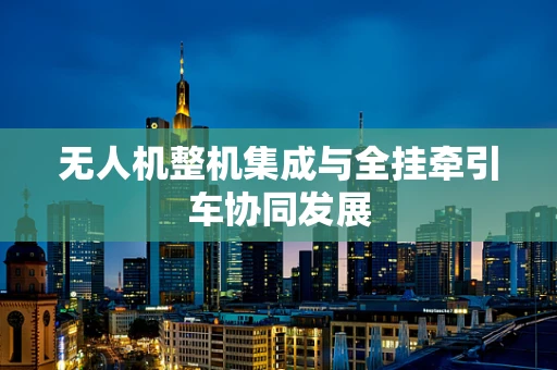 无人机整机集成与全挂牵引车协同发展