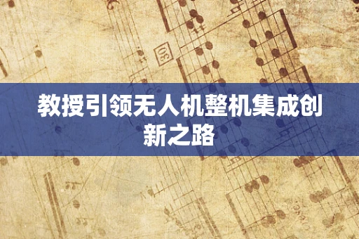 教授引领无人机整机集成创新之路
