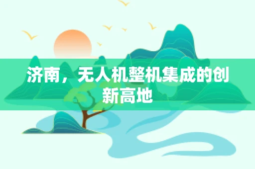 济南，无人机整机集成的创新高地