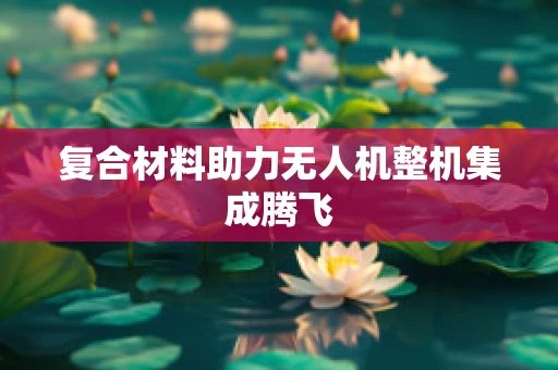 复合材料助力无人机整机集成腾飞