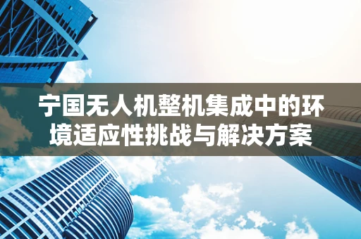宁国无人机整机集成中的环境适应性挑战与解决方案
