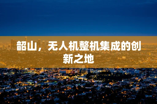 韶山，无人机整机集成的创新之地