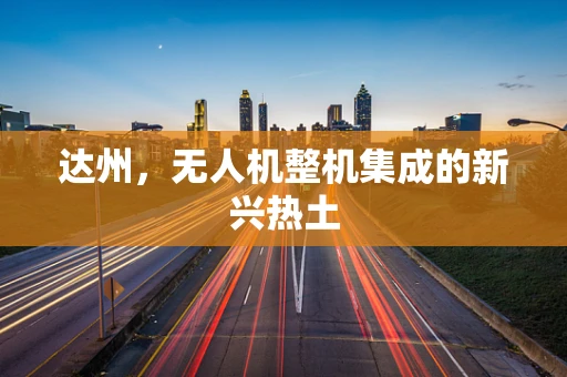 达州，无人机整机集成的新兴热土
