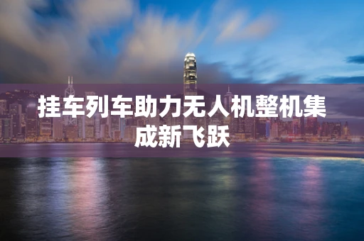 挂车列车助力无人机整机集成新飞跃