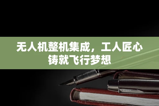 无人机整机集成，工人匠心铸就飞行梦想