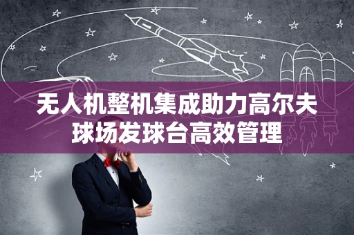 无人机整机集成助力高尔夫球场发球台高效管理