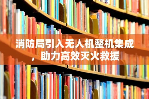 消防局引入无人机整机集成，助力高效灭火救援
