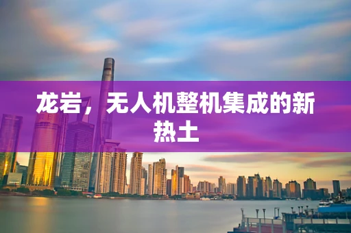 龙岩，无人机整机集成的新热土