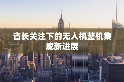 省长关注下的无人机整机集成新进展