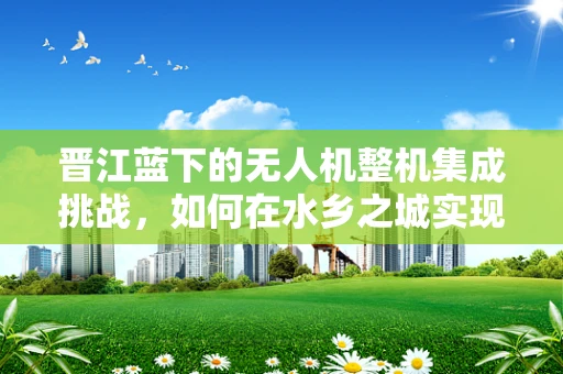 晋江蓝下的无人机整机集成挑战，如何在水乡之城实现精准导航？