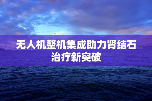 无人机整机集成助力肾结石治疗新突破