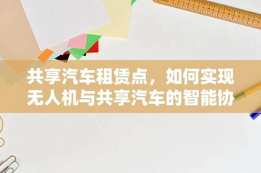 共享汽车租赁点，如何实现无人机与共享汽车的智能协同？