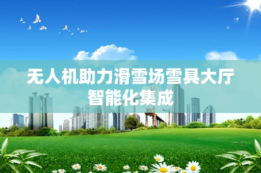 无人机助力滑雪场雪具大厅智能化集成