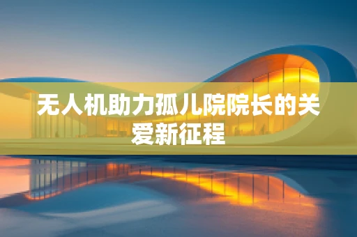 无人机助力孤儿院院长的关爱新征程