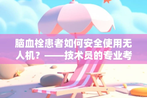 脑血栓患者如何安全使用无人机？——技术员的专业考量