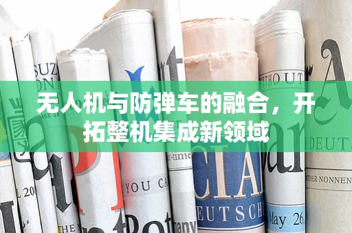 无人机与防弹车的融合，开拓整机集成新领域
