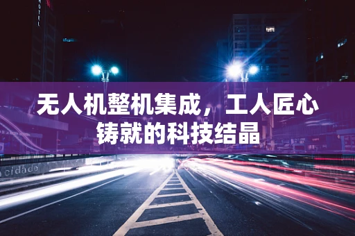 无人机整机集成，工人匠心铸就的科技结晶