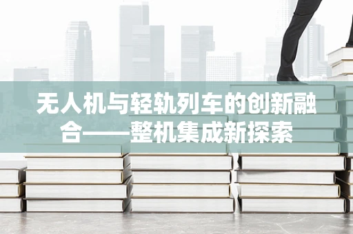 无人机与轻轨列车的创新融合——整机集成新探索
