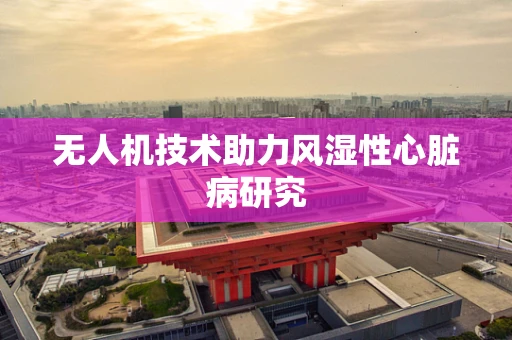 无人机技术助力风湿性心脏病研究