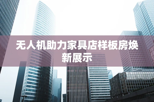 无人机助力家具店样板房焕新展示