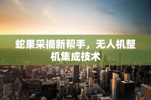 蛇果采摘新帮手，无人机整机集成技术