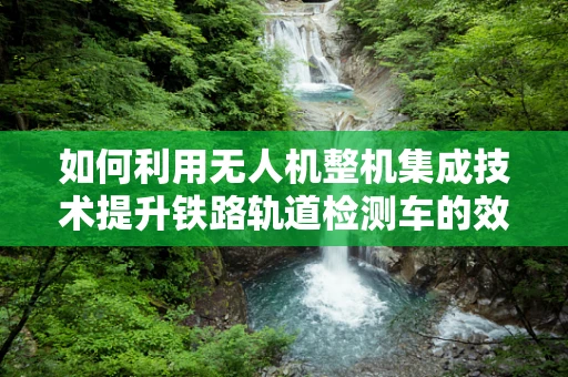 如何利用无人机整机集成技术提升铁路轨道检测车的效率？