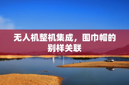 无人机整机集成，围巾帽的别样关联