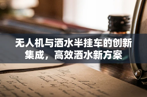 无人机与洒水半挂车的创新集成，高效洒水新方案