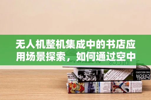 无人机整机集成中的书店应用场景探索，如何通过空中视角为阅读体验增添新意？