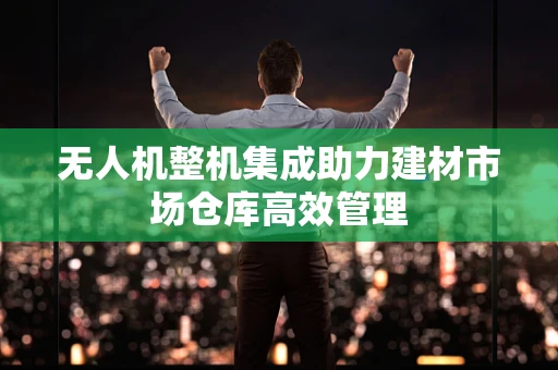 无人机整机集成助力建材市场仓库高效管理