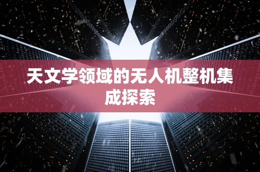 天文学领域的无人机整机集成探索