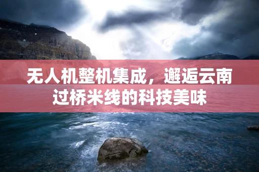 无人机整机集成，邂逅云南过桥米线的科技美味