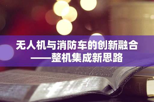 无人机与消防车的创新融合——整机集成新思路