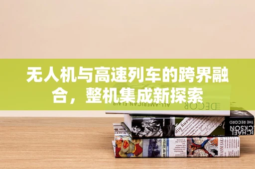 无人机与高速列车的跨界融合，整机集成新探索