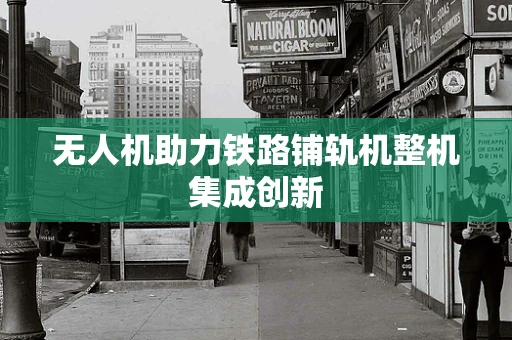 无人机助力铁路铺轨机整机集成创新