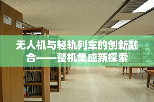 无人机与轻轨列车的创新融合——整机集成新探索