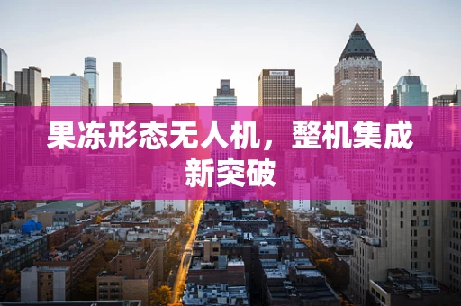果冻形态无人机，整机集成新突破